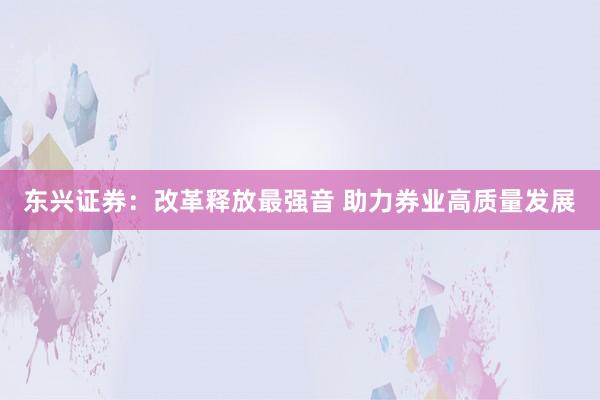 东兴证券：改革释放最强音 助力券业高质量发展