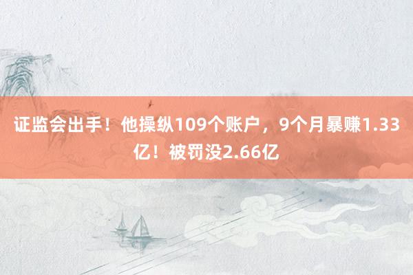 证监会出手！他操纵109个账户，9个月暴赚1.33亿！被罚没2.66亿