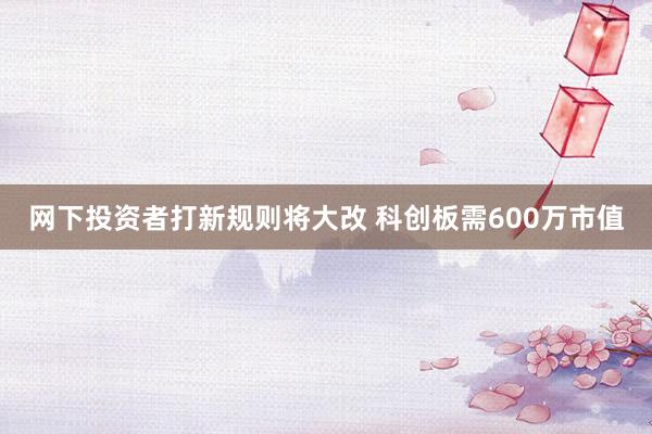 网下投资者打新规则将大改 科创板需600万市值