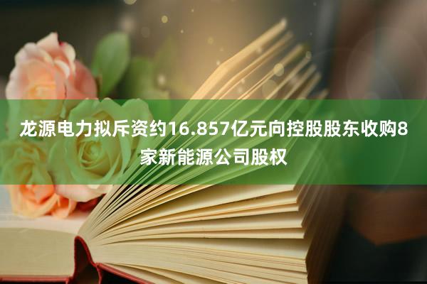 龙源电力拟斥资约16.857亿元向控股股东收购8家新能源公司股权