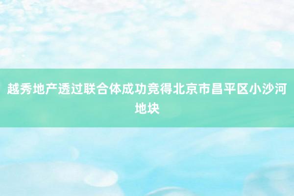 越秀地产透过联合体成功竞得北京市昌平区小沙河地块