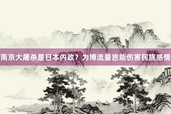 南京大屠杀是日本内政？为博流量岂能伤害民族感情