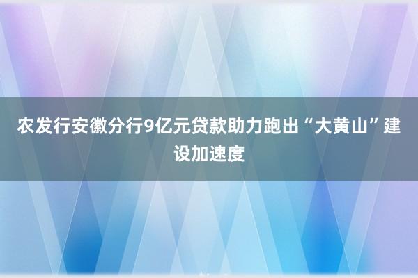 农发行安徽分行9亿元贷款助力跑出“大黄山”建设加速度