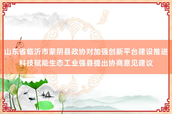 山东省临沂市蒙阴县政协对加强创新平台建设推进科技赋能生态工业强县提出协商意见建议