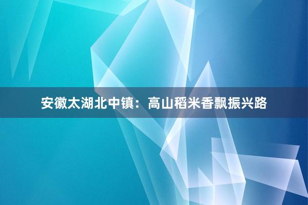 安徽太湖北中镇：高山稻米香飘振兴路