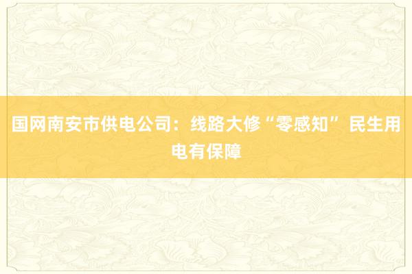 国网南安市供电公司：线路大修“零感知” 民生用电有保障