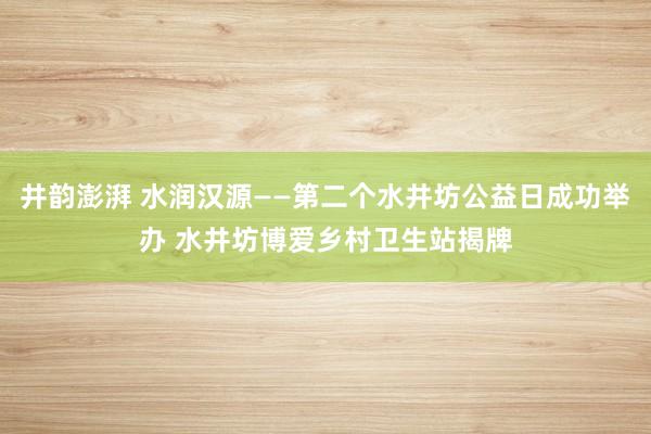 井韵澎湃 水润汉源——第二个水井坊公益日成功举办 水井坊博爱乡村卫生站揭牌