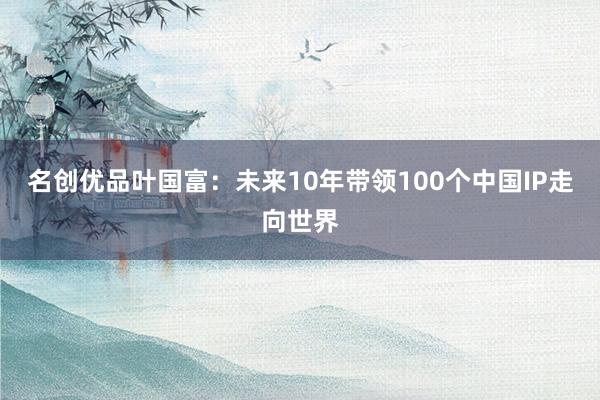 名创优品叶国富：未来10年带领100个中国IP走向世界