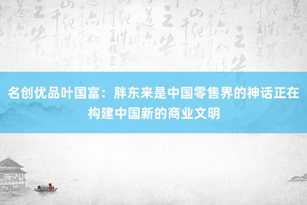 名创优品叶国富：胖东来是中国零售界的神话正在构建中国新的商业文明