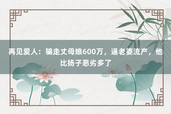 再见爱人：骗走丈母娘600万，逼老婆流产，他比扬子恶劣多了