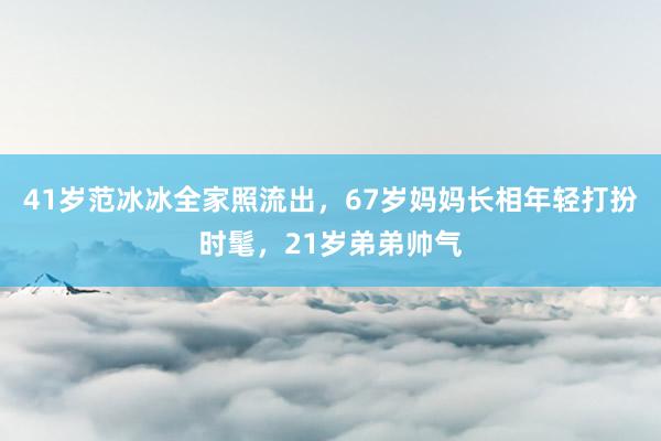 41岁范冰冰全家照流出，67岁妈妈长相年轻打扮时髦，21岁弟弟帅气