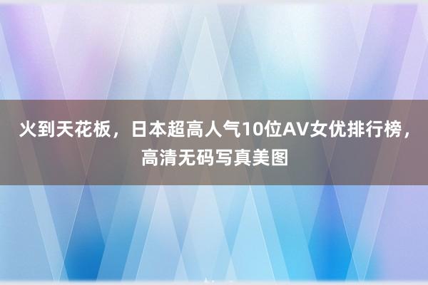 火到天花板，日本超高人气10位AV女优排行榜，高清无码写真美图