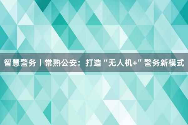 智慧警务丨常熟公安：打造“无人机+”警务新模式